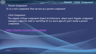4/6/2022 21
Parent -Child Component
• Parent Component:
It is a root component that serves as a parent component
• Child Component:
The angular follows component-based Architecture, where each Angular component
manages a specific task or workflow.It is a more specific part inside a parent
component.
https://angular.io/guide/inputs-outputs
 