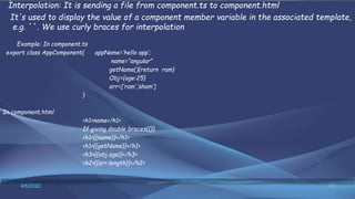 Interpolation: It is sending a file from component.ts to component.html
It's used to display the value of a component member variable in the associated template,
e.g. ``. We use curly braces for interpolation
Example: In component.ts
export class AppComponent{ appName=‘hello app’;
name=“angular”
getName(){return ram}
Obj={age:25}
arr=[‘ram’,’sham’]
}
In component.html
<h1>name</h1>
If giving double braces{{}}
<h1>{{name}}</h1>
<h1>{{getName}}</h1>
<h3>{{obj.age}}</h3>
<h2>{{arr.length}}</h2>
4/6/2022 22
 