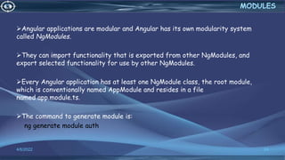 Angular applications are modular and Angular has its own modularity system
called NgModules.
They can import functionality that is exported from other NgModules, and
export selected functionality for use by other NgModules.
Every Angular application has at least one NgModule class, the root module,
which is conventionally named AppModule and resides in a file
named app.module.ts.
The command to generate module is:
ng generate module auth
4/6/2022 24
MODULES
 