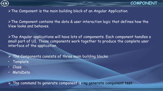 4/6/2022
COMPONENT
The Component is the main building block of an Angular Application.
The Component contains the data & user interaction logic that defines how the
View looks and behaves.
The Angular applications will have lots of components. Each component handles a
small part of UI. These components work together to produce the complete user
interface of the application.
 The Components consists of three main building blocks
• Template
• Class
• MetaData
 The command to generate component is: ng generate component test
 