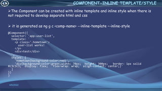 4/6/2022
COMPONENT-INLINE TEMPLATE/STYLE
The Component can be created with inline template and inline style when there is
not required to develop separate html and css
 it is generated as ng g c <comp-name> --inline-template –-inline-style
@Component({
selector: 'app-user-list',
template: `
<p class='.hometown'>
user-list works!
</p>
<div>test</div>
`,
styles: [
'hometown{background-color:red}',
'div{background-color:green;width: 70px; height: 300px; border: 1px solid
#c3c3c3; display: flex; flex-wrap: wrap; align-content: center;}'
]
})
}
 
