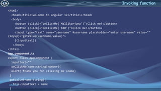 4/6/2022
Invoking function
<html>
<head><title>welcome to angular 12</title></head>
<body>
<button (click)="onClickMe('Mallikarjuna')">Click me!</button>
<button (click)="onClickMe('100')">Click me!</button>
<input type="text" name="username" #username placeholder="enter username" value=""
(keyup)="getValue(username.value)">
{{inputtext}}
</body>
</html>
App.component.ts
export class AppComponent {
inputtext=""
onClickMe(name:string|number){
alert('thank you for clicking me'+name)
}
getValue(name:string){
this.inputtext = name
}
 