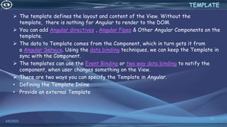  The template defines the layout and content of the View. Without the
template, there is nothing for Angular to render to the DOM.
 You can add Angular directives , Angular Pipes & Other Angular Components on the
template.
 The data to Template comes from the Component, which in turn gets it from
a Angular Service. Using the data binding techniques, we can keep the Template in
sync with the Component.
 The templates can use the Event Binding or two way data binding to notify the
component, when user changes something on the View.
 There are two ways you can specify the Template in Angular.
• Defining the Template Inline
• Provide an external Template
4/6/2022
34
TEMPLATE
 