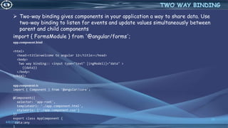  Two-way binding gives components in your application a way to share data. Use
two-way binding to listen for events and update values simultaneously between
parent and child components
import { FormsModule } from '@angular/forms';
app.component.html
<html>
<head><title>welcome to angular 12</title></head>
<body>
Two way binding:: <input type="text" [(ngModel)]="data" >
{{data}}
</body>
</html>
app.component.ts
import { Component } from '@angular/core';
@Component({
selector: 'app-root',
templateUrl: './app.component.html',
styleUrls: ['./app.component.css']
})
export class AppComponent {
data:any
}
4/6/2022
35
TWO WAY BINDING
 