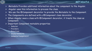  Metadata Provides additional information about the component to the Angular.
 Angular uses this information to process the class.
 We use the @Component decorator to provide the Metadata to the Component.
 The Components are defined with a @Component class decorator.
 When Angular sees a class with @Component decorator, it treats the class as
Component.
 Important Component metadata properties
• Selector
• Providers
• Directives
• Styles/styleUrls
• template/templateUrl
4/6/2022 36
METADATA
 
