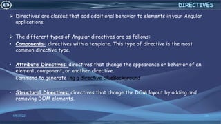 Directives are classes that add additional behavior to elements in your Angular
applications.
 The different types of Angular directives are as follows:
• Components: directives with a template. This type of directive is the most
common directive type.
• Attribute Directives: directives that change the appearance or behavior of an
element, component, or another directive.
Command to generate: ng g directive blueBackground
• Structural Directives: directives that change the DOM layout by adding and
removing DOM elements.
4/6/2022 38
DIRECTIVES
 