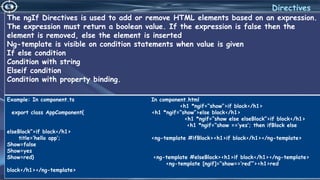 4/6/2022 39
Directives
The ngIf Directives is used to add or remove HTML elements based on an expression.
The expression must return a boolean value. If the expression is false then the
element is removed, else the element is inserted
Ng-template is visible on condition statements when value is given
If else condition
Condition with string
Elseif condition
Condition with property binding.
Example: In component.ts In component.html
<h1 *ngif=“show”>if block</h1>
export class AppComponent{ <h1 *ngif=“show”>else block</h1>
<h1 *ngif=“show else elseBlock”>if block</h1>
<h1 *ngif=“show ==‘yes’; then ifBlock else
elseBlock”>if block</h1>
title=‘hello app’; <ng-template #ifBlock><h1>if block</h1></ng-template>
Show=false
Show=yes
Show=red} <ng-template #elseBlock><h1>if block</h1></ng-template>
<ng-template [ngif]=“show==‘red’”><h1>red
block</h1></ng-template>
 