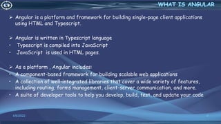  Angular is a platform and framework for building single-page client applications
using HTML and Typescript.
 Angular is written in Typescript language
• Typescript is compiled into JavaScript
• JavaScript is used in HTML pages.
 As a platform , Angular includes:
• A component-based framework for building scalable web applications
• A collection of well-integrated libraries that cover a wide variety of features,
including routing, forms management, client-server communication, and more.
• A suite of developer tools to help you develop, build, test, and update your code
4/6/2022 4
 