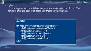 4/6/2022 40
Directives
• ngFor:
Is an Angular structural directive, which repeats a portion of the HTML
template once per each item from an iterable list (Collection).
Example:
<tr *ngFor="let customer of customers;">
<td>{{customer.customerNo}}</td>
<td>{{customer.name}}</td>
<td>{{customer.address}}</td>
<td>{{customer.city}}</td>
<td>{{customer.state}}</td>
</tr>
 