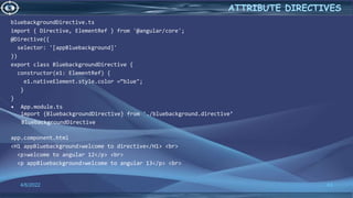 4/6/2022 43
ATTRIBUTE DIRECTIVES
bluebackgroundDirective.ts
import { Directive, ElementRef } from '@angular/core';
@Directive({
selector: '[appBluebackground]'
})
export class BluebackgroundDirective {
constructor(e1: ElementRef) {
e1.nativeElement.style.color =“blue";
}
}
• App.module.ts
import {BluebackgroundDirective} from './bluebackground.directive’
BluebackgroundDirective
app.component.html
<H1 appBluebackground>welcome to directive</H1> <br>
<p>welcome to angular 12</p> <br>
<p appBluebackground>welcome to angular 13</p> <br>
 