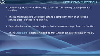  Dependency Injection is the ability to add the functionality of components at
runtime.
 The DI framework lets you supply data to a component from an Injectable
service class , defined in its own file.
 Dependencies are services or objects that a class needs to perform its function.
 The @Injectable() decorator specifies that Angular can use this class in the DI
system.
4/6/2022 44
DEPENDENCY INJECTION
 