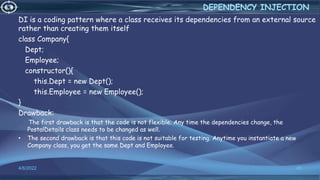 DI is a coding pattern where a class receives its dependencies from an external source
rather than creating them itself
class Company{
Dept;
Employee;
constructor(){
this.Dept = new Dept();
this.Employee = new Employee();
}
Drawback:
• The first drawback is that the code is not flexible. Any time the dependencies change, the
PostalDetails class needs to be changed as well.
• The second drawback is that this code is not suitable for testing. Anytime you instantiate a new
Company class, you get the same Dept and Employee.
4/6/2022 45
DEPENDENCY INJECTION
 