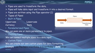  Pipes are used to transform the data.
 Pipes will take data input and transform it into a desired format.
 Pipes are written using the Pipe operator (|)
 Types of Pipes:
• Built in Pipes:
Uppercase Lowercase
Currency Date
• Parameterized Pipes:
We can pass one or more parameters to pipes.
• Chaining Pipes:
We can connect multiple pipes to a data input.
• Custom Pipes:
We can create our own custom pipes for data formatting.
Example: <p>The hero's birthday is {{ birthday | date }}</p>
4/6/2022 47
PIPES
 