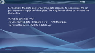 . Pipes
• For Example, the Date pipe formats the date according to locale rules. We can
pass arguments to pipe and chain pipes. The Angular also allows us to create the
Custom Pipe
<h3>Using Date Pipe </h3>
<p>Unformatted date : {{toDate }} </p> //Without pipe
<p>Formatted date : {{toDate | date}} </p>
4/6/2022 48
 