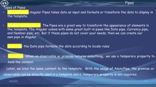 . Pipes
Types of Pipes:
• Angular Pipes :Angular Pipes takes data as input and formats or transform the data to display in
the template.
• Angular Custom Pipes : The Pipes are a great way to transform the appearance of elements in
the template. The Angular comes with some great built-in pipes like Date pipe, Currency pipe,
and Number pipe, etc. But if these pipes do not cover your needs, then we can create our
own pipe in Angular.
• Date Pipe: the Date pipe formats the date according to locale rules
• AsyncPipe: When an observable or promise returns something, we use a temporary property to
hold the content.
Later, we bind the same content to the template. With the usage of AsyncPipe, the promise or
observable can be directly used in a template and a temporary property is not required.
4/6/2022 49
 
