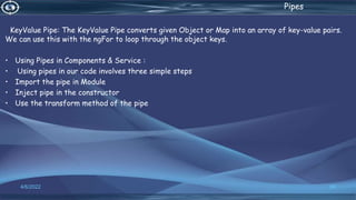 . Pipes
KeyValue Pipe: The KeyValue Pipe converts given Object or Map into an array of key-value pairs.
We can use this with the ngFor to loop through the object keys.
• Using Pipes in Components & Service :
• Using pipes in our code involves three simple steps
• Import the pipe in Module
• Inject pipe in the constructor
• Use the transform method of the pipe
4/6/2022 50
 