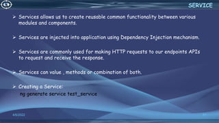  Services allows us to create reusable common functionality between various
modules and components.
 Services are injected into application using Dependency Injection mechanism.
 Services are commonly used for making HTTP requests to our endpoints APIs
to request and receive the response.
 Services can value , methods or combination of both.
 Creating a Service:
ng generate service test_service
4/6/2022 51
SERVICE
 