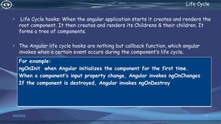 . Life Cycle
• Life Cycle hooks: When the angular application starts it creates and renders the
root component. It then creates and renders its Childrens & their children. It
forms a tree of components.
• The Angular life cycle hooks are nothing but callback function, which angular
invokes when a certain event occurs during the component’s life cycle.
4/6/2022 55
For example:
ngOnInit when Angular initializes the component for the first time.
When a component’s input property change, Angular invokes ngOnChanges
If the component is destroyed, Angular invokes ngOnDestroy
 