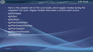 . Life Cycle
• Here is the complete list of life cycle hooks, which angular invokes during the
component life cycle. Angular invokes them when a certain event occurs.
• ngOnChanges
• ngOnInit
• ngDoCheck
• ngAfterContentInit
• ngAfterContentChecked
• ngAfterViewInit
• ngAfterViewChecked
• ngOnDestroy
4/6/2022 56
 