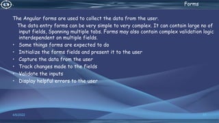 . Forms
The Angular forms are used to collect the data from the user.
The data entry forms can be very simple to very complex. It can contain large no of
input fields, Spanning multiple tabs. Forms may also contain complex validation logic
interdependent on multiple fields.
• Some things forms are expected to do
• Initialize the forms fields and present it to the user
• Capture the data from the user
• Track changes made to the fields
• Validate the inputs
• Display helpful errors to the user
4/6/2022 57
 