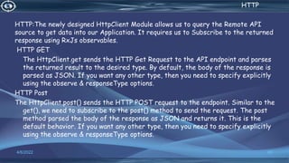 . HTTP
HTTP:The newly designed HttpClient Module allows us to query the Remote API
source to get data into our Application. It requires us to Subscribe to the returned
response using RxJs observables.
HTTP GET
The HttpClient.get sends the HTTP Get Request to the API endpoint and parses
the returned result to the desired type. By default, the body of the response is
parsed as JSON. If you want any other type, then you need to specify explicitly
using the observe & responseType options.
HTTP Post
The HttpClient.post() sends the HTTP POST request to the endpoint. Similar to the
get(), we need to subscribe to the post() method to send the request. The post
method parsed the body of the response as JSON and returns it. This is the
default behavior. If you want any other type, then you need to specify explicitly
using the observe & responseType options.
4/6/2022 60
 