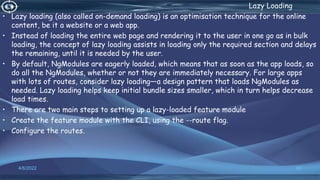 . Lazy Loading
• Lazy loading (also called on-demand loading) is an optimisation technique for the online
content, be it a website or a web app.
• Instead of loading the entire web page and rendering it to the user in one go as in bulk
loading, the concept of lazy loading assists in loading only the required section and delays
the remaining, until it is needed by the user.
• By default, NgModules are eagerly loaded, which means that as soon as the app loads, so
do all the NgModules, whether or not they are immediately necessary. For large apps
with lots of routes, consider lazy loading—a design pattern that loads NgModules as
needed. Lazy loading helps keep initial bundle sizes smaller, which in turn helps decrease
load times.
• There are two main steps to setting up a lazy-loaded feature module
• Create the feature module with the CLI, using the --route flag.
• Configure the routes.
4/6/2022 62
 