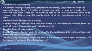 . Lazy Loading
• Advantages of Lazy loading:
• On-demand loading reduces time consumption and memory usage thereby optimising
content delivery. As only a fraction of the web page, which is required, is loaded first
thus, the time taken is less and the loading of rest of the section is delayed which saves
storage. All of this enhances the user’s experience as the requested content is fed in no
time.
• Unnecessary code execution is avoided.
• Optimal usage of time and space resources makes it a cost-effective approach from the
point of view of business persons. (website owners)
• Disadvantages of Lazy loading
• Firstly, the extra lines of code, to be added to the existing ones, to implement lazy load
makes the code a bit complicated.
• Secondly, lazy loading may affect the website’s ranking on search engines sometimes, due
to improper indexing of the unloaded content.
•
4/6/2022
63
 