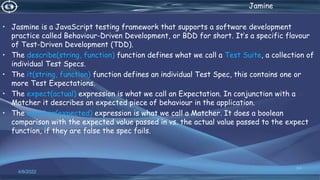. Jamine
• Jasmine is a JavaScript testing framework that supports a software development
practice called Behaviour-Driven Development, or BDD for short. It’s a specific flavour
of Test-Driven Development (TDD).
• The describe(string, function) function defines what we call a Test Suite, a collection of
individual Test Specs.
• The it(string, function) function defines an individual Test Spec, this contains one or
more Test Expectations.
• The expect(actual) expression is what we call an Expectation. In conjunction with a
Matcher it describes an expected piece of behaviour in the application.
• The matcher(expected) expression is what we call a Matcher. It does a boolean
comparison with the expected value passed in vs. the actual value passed to the expect
function, if they are false the spec fails.
4/6/2022
64
 