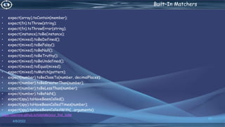 . Built-In Matchers
• expect(array).toContain(member);
• expect(fn).toThrow(string);
• expect(fn).toThrowError(string);
• expect(instance).toBe(instance);
• expect(mixed).toBeDefined();
• expect(mixed).toBeFalsy();
• expect(mixed).toBeNull();
• expect(mixed).toBeTruthy();
• expect(mixed).toBeUndefined();
• expect(mixed).toEqual(mixed);
• expect(mixed).toMatch(pattern);
• expect(number).toBeCloseTo(number, decimalPlaces);
• expect(number).toBeGreaterThan(number);
• expect(number).toBeLessThan(number);
• expect(number).toBeNaN();
• expect(spy).toHaveBeenCalled();
• expect(spy).toHaveBeenCalledTimes(number);
• expect(spy).toHaveBeenCalledWith(...arguments);
https://jasmine.github.io/tutorials/your_first_suite
4/6/2022
65
 