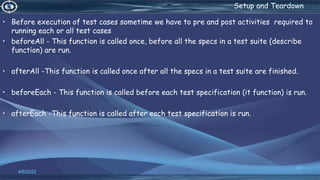 . Setup and Teardown
• Before execution of test cases sometime we have to pre and post activities required to
running each or all test cases
• beforeAll - This function is called once, before all the specs in a test suite (describe
function) are run.
• afterAll -This function is called once after all the specs in a test suite are finished.
• beforeEach - This function is called before each test specification (it function) is run.
• afterEach -This function is called after each test specification is run.
4/6/2022
66
 