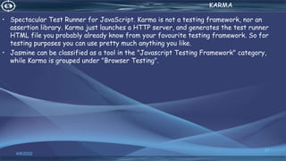 . KARMA
• Spectacular Test Runner for JavaScript. Karma is not a testing framework, nor an
assertion library. Karma just launches a HTTP server, and generates the test runner
HTML file you probably already know from your favourite testing framework. So for
testing purposes you can use pretty much anything you like.
• Jasmine can be classified as a tool in the "Javascript Testing Framework" category,
while Karma is grouped under "Browser Testing".
4/6/2022
67
 