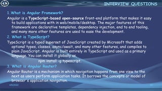 1.What is Angular Framework?
Angular is a TypeScript-based open-source front-end platform that makes it easy
to build applications with in web/mobile/desktop. The major features of this
framework are declarative templates, dependency injection, end to end tooling,
and many more other features are used to ease the development.
2. What is TypeScript?
TypeScript is a typed superset of JavaScript created by Microsoft that adds
optional types, classes, async/await, and many other features, and compiles to
plain JavaScript. Angular is built entirely in TypeScript and used as a primary
language. You can install it globally as,
npm install -g typescript.
3. What is Angular Router?
Angular Router is a mechanism in which navigation happens from one view to the
next as users perform application tasks. It borrows the concepts or model of
browser's application navigation.
4/6/2022 68
INTERVIEW QUESTIONS
 