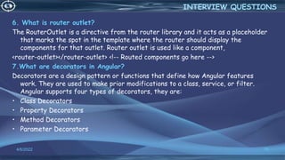 6. What is router outlet?
The RouterOutlet is a directive from the router library and it acts as a placeholder
that marks the spot in the template where the router should display the
components for that outlet. Router outlet is used like a component,
<router-outlet></router-outlet> <!-- Routed components go here -->
7.What are decorators in Angular?
Decorators are a design pattern or functions that define how Angular features
work. They are used to make prior modifications to a class, service, or filter.
Angular supports four types of decorators, they are:
• Class Decorators
• Property Decorators
• Method Decorators
• Parameter Decorators
4/6/2022 70
INTERVIEW QUESTIONS
 