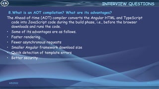 8.What is an AOT compilation? What are its advantages?
The Ahead-of-time (AOT) compiler converts the Angular HTML and TypeScript
code into JavaScript code during the build phase, i.e., before the browser
downloads and runs the code.
• Some of its advantages are as follows.
• Faster rendering
• Fewer asynchronous requests
• Smaller Angular framework download size
• Quick detection of template errors
• Better security
4/6/2022 71
INTERVIEW QUESTIONS
 