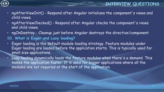 • ngAfterViewInit() - Respond after Angular initializes the component's views and
child views.
• ngAfterViewChecked() - Respond after Angular checks the component's views
and child views.
• ngOnDestroy - Cleanup just before Angular destroys the directive/component.
10. What is Eager and Lazy loading?
• Eager loading is the default module-loading strategy. Feature modules under
Eager loading are loaded before the application starts. This is typically used for
small size applications.
• Lazy loading dynamically loads the feature modules when there's a demand. This
makes the application faster. It is used for bigger applications where all the
modules are not required at the start of the application.
4/6/2022 73
INTERVIEW QUESTIONS
 