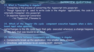 13. What is Transpiling in Angular?
• Transpiling is the process of converting the typescript into javascript.
• Though typescript is used to write code in the Angular applications, the code is
internally transpiled into javascript.
• In separate typescript conversion
• > tsc Typescript_Filename.ts
14. Which of the Angular life cycle component execution happens when a data-
bound input value updates?
ngOnChanges is the life cycle hook that gets executed whenever a change happens
to the data that was bound to an input.
15. Differentiate between Components and Directives in Angular
• Components break up the application into smaller parts.whereas,
• Directives add behavior to an existing DOM element.
4/6/2022 75
INTERVIEW QUESTIONS
 