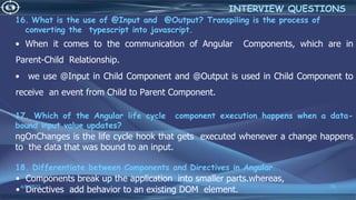 16. What is the use of @Input and @Output? Transpiling is the process of
converting the typescript into javascript.
• When it comes to the communication of Angular Components, which are in
Parent-Child Relationship.
• we use @Input in Child Component and @Output is used in Child Component to
receive an event from Child to Parent Component.
17. Which of the Angular life cycle component execution happens when a data-
bound input value updates?
ngOnChanges is the life cycle hook that gets executed whenever a change happens
to the data that was bound to an input.
18. Differentiate between Components and Directives in Angular
• Components break up the application into smaller parts.whereas,
• Directives add behavior to an existing DOM element.
4/6/2022 76
INTERVIEW QUESTIONS
 