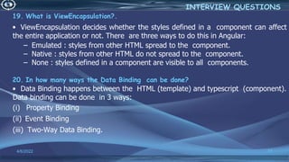19. What is ViewEncapsulation?.
• ViewEncapsulation decides whether the styles defined in a component can affect
the entire application or not. There are three ways to do this in Angular:
– Emulated : styles from other HTML spread to the component.
– Native : styles from other HTML do not spread to the component.
– None : styles defined in a component are visible to all components.
20. In how many ways the Data Binding can be done?
• Data Binding happens between the HTML (template) and typescript (component).
Data binding can be done in 3 ways:
(i) Property Binding
(ii) Event Binding
(iii) Two-Way Data Binding.
4/6/2022 77
INTERVIEW QUESTIONS
 