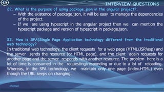 22. What is the purpose of using package.json in the angular project?.
– With the existence of package.json, it will be easy to manage the dependencies
of the project.
– If we are using typescript in the angular project then we can mention the
typescript package and version of typescript in package.json.
23. How is SPA(Single Page Application technology different from the traditional
web technology?
In traditional web technology, the client requests for a web page (HTML/JSP/asp) and
the server sends the resource (or HTML page), and the client again requests for
another page and the server responds with another resource. The problem here is a
lot of time is consumed in the requesting/responding or due to a lot of reloading.
Whereas, in the SPA technology, we maintain only one page (index.HTML) even
though the URL keeps on changing.
4/6/2022 79
INTERVIEW QUESTIONS
 
