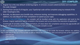 4/6/2022 8
1. Angular Ivy is the new default rendering engine. It removes unused code(treeshake) and recompild
the code changed
2. Starting from version 9 of Angular, your TypeScript code will be compiled using Ivy instead of the
older ViewEngine (VE).
3. Basically, Ivy decreases your bundle sizes, enhances testing, and improves debugging capabilities. In
addition, Ivy uses Ahead-of-Time compilation to speed up your apps.
• In Just In Time (JIT) compilation, the compiler will be bundled along with the application and send to the
browser. Angular application will be compiled in the browser and run just before the execution of application.
Eventhough JIT provides certain advanced feature, JIT slows down the compilation and also the app bundle will
be double the size produced by AOT compiler as it includes compiler as well.
• Ahead Of Time (AOT) Compiler
In AOT compilation, the compiler will emit optimised code ready to run inside the browser without any addition
step. It will reduce the size of the bundle as well as reduce the compilation time and startup time of the application.
– Optimised code.
– Faster build time.
– Reduced bundle size.
– Better performance.
 