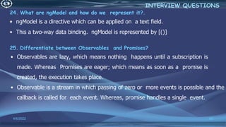 24. What are ngModel and how do we represent it?.
• ngModel is a directive which can be applied on a text field.
• This a two-way data binding. ngModel is represented by [()]
25. Differentiate between Observables and Promises?
• Observables are lazy, which means nothing happens until a subscription is
made. Whereas Promises are eager; which means as soon as a promise is
created, the execution takes place.
• Observable is a stream in which passing of zero or more events is possible and the
callback is called for each event. Whereas, promise handles a single event.
4/6/2022 80
INTERVIEW QUESTIONS
 