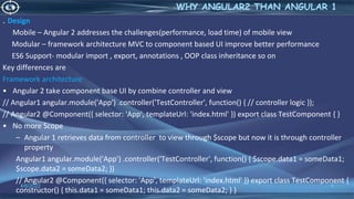 . Design
Mobile – Angular 2 addresses the challenges(performance, load time) of mobile view
Modular – framework architecture MVC to component based UI improve better performance
ES6 Support- modular import , export, annotations , OOP class inheritance so on
Key differences are
Framework architecture
• Angular 2 take component base UI by combine controller and view
// Angular1 angular.module('App') .controller('TestController', function() { // controller logic });
// Angular2 @Component({ selector: 'App', templateUrl: 'index.html' }) export class TestComponent { }
• No more Scope
– Angular 1 retrieves data from controller to view through $scope but now it is through controller
property
Angular1 angular.module('App') .controller('TestController', function() { $scope.data1 = someData1;
$scope.data2 = someData2; })
// Angular2 @Component({ selector: 'App', templateUrl: 'index.html' }) export class TestComponent {
constructor() { this.data1 = someData1; this.data2 = someData2; } }
4/6/2022 9
WHY ANGULAR2 THAN ANGULAR 1
 