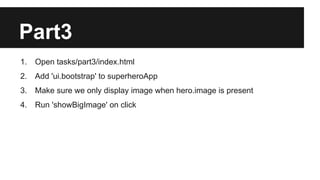 Part3 
1. Open tasks/part3/index.html 
2. Add 'ui.bootstrap' to superheroApp 
3. Make sure we only display image when hero.image is present 
4. Run 'showBigImage' on click 
 