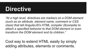 Directive 
“At a high level, directives are markers on a DOM element 
(such as an attribute, element name, comment or CSS 
class) that tell AngularJS's HTML compiler ($compile) to 
attach a specified behavior to that DOM element or even 
transform the DOM element and its children.” 
Cool way to extend HTML easily by simply 
adding attributes, elements or comments. 
 