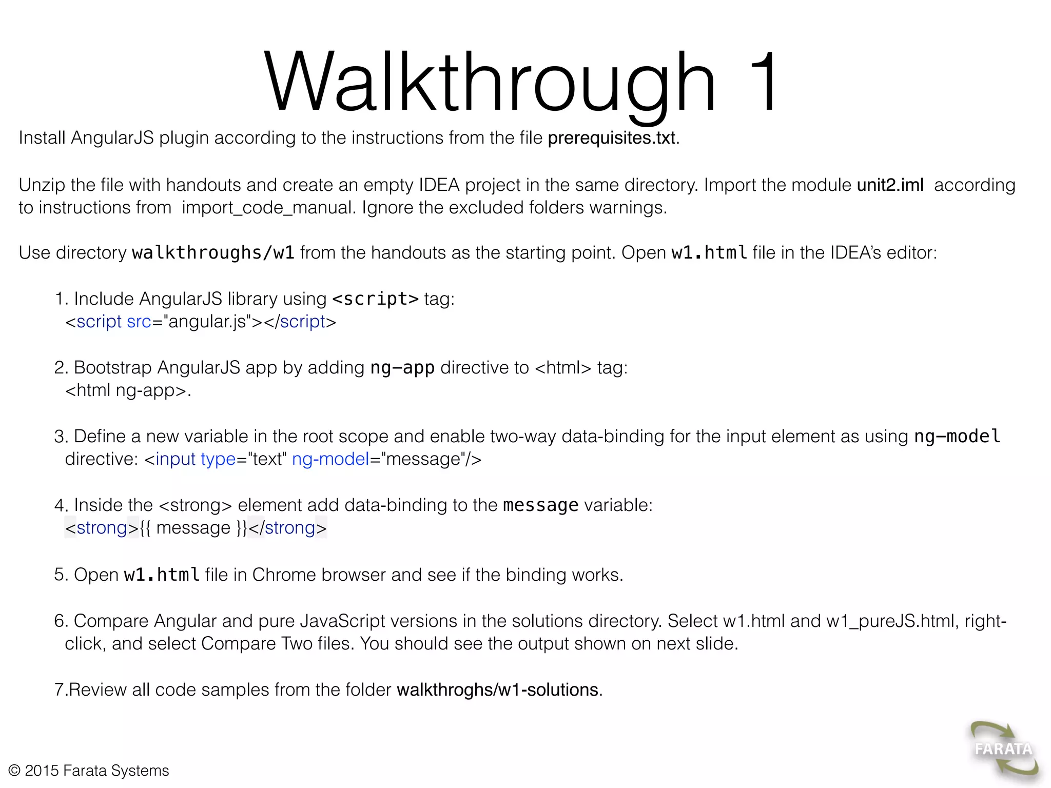 © 2015 Farata Systems
Walkthrough 1Install AngularJS plugin according to the instructions from the ﬁle prerequisites.txt.
Unzip the ﬁle with handouts and create an empty IDEA project in the same directory. Import the module unit2.iml according
to instructions from import_code_manual. Ignore the excluded folders warnings.  
 
Use directory walkthroughs/w1 from the handouts as the starting point. Open w1.html ﬁle in the IDEA’s editor:
1. Include AngularJS library using <script> tag: 
<script src="angular.js"></script>
2. Bootstrap AngularJS app by adding ng-app directive to <html> tag: 
<html ng-app>.
3. Deﬁne a new variable in the root scope and enable two-way data-binding for the input element as using ng-model
directive: <input type="text" ng-model="message"/>
4. Inside the <strong> element add data-binding to the message variable: 
<strong>{{ message }}</strong>
5. Open w1.html ﬁle in Chrome browser and see if the binding works.
6. Compare Angular and pure JavaScript versions in the solutions directory. Select w1.html and w1_pureJS.html, right-
click, and select Compare Two ﬁles. You should see the output shown on next slide.
7.Review all code samples from the folder walkthroghs/w1-solutions.
 