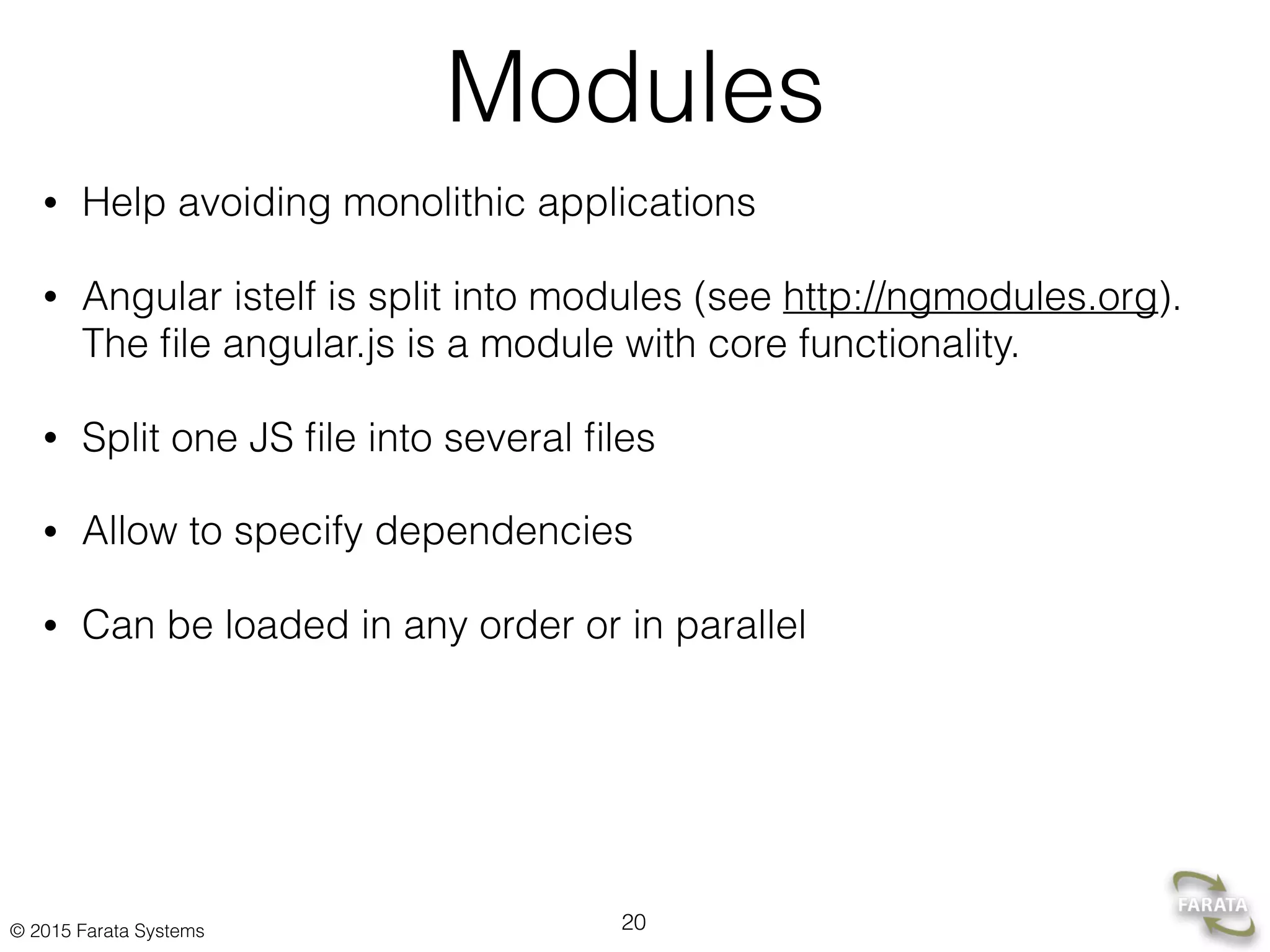 © 2015 Farata Systems
Modules
• Help avoiding monolithic applications
• Angular istelf is split into modules (see http://ngmodules.org).
The ﬁle angular.js is a module with core functionality.
• Split one JS ﬁle into several ﬁles
• Allow to specify dependencies
• Can be loaded in any order or in parallel
20
 