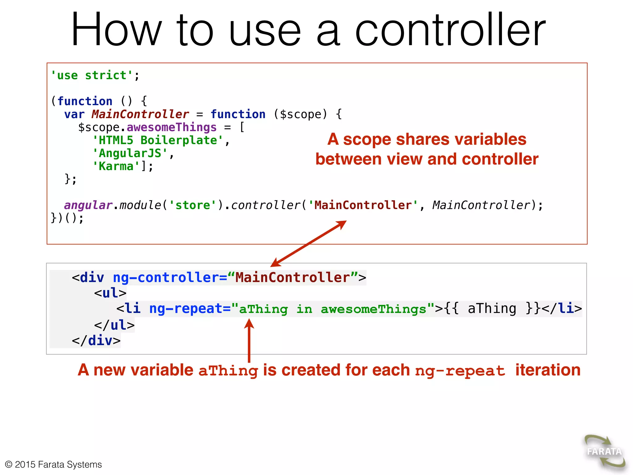 © 2015 Farata Systems
How to use a controller
'use strict'; 
 
(function () { 
var MainController = function ($scope) { 
$scope.awesomeThings = [ 
'HTML5 Boilerplate', 
'AngularJS', 
'Karma']; 
}; 
 
angular.module('store').controller('MainController', MainController); 
})(); 
<div ng-controller=“MainController”>
<ul> 
<li ng-repeat="aThing in awesomeThings">{{ aThing }}</li> 
</ul>
</div>
A scope shares variables
between view and controller
A new variable aThing is created for each ng-repeat iteration
 