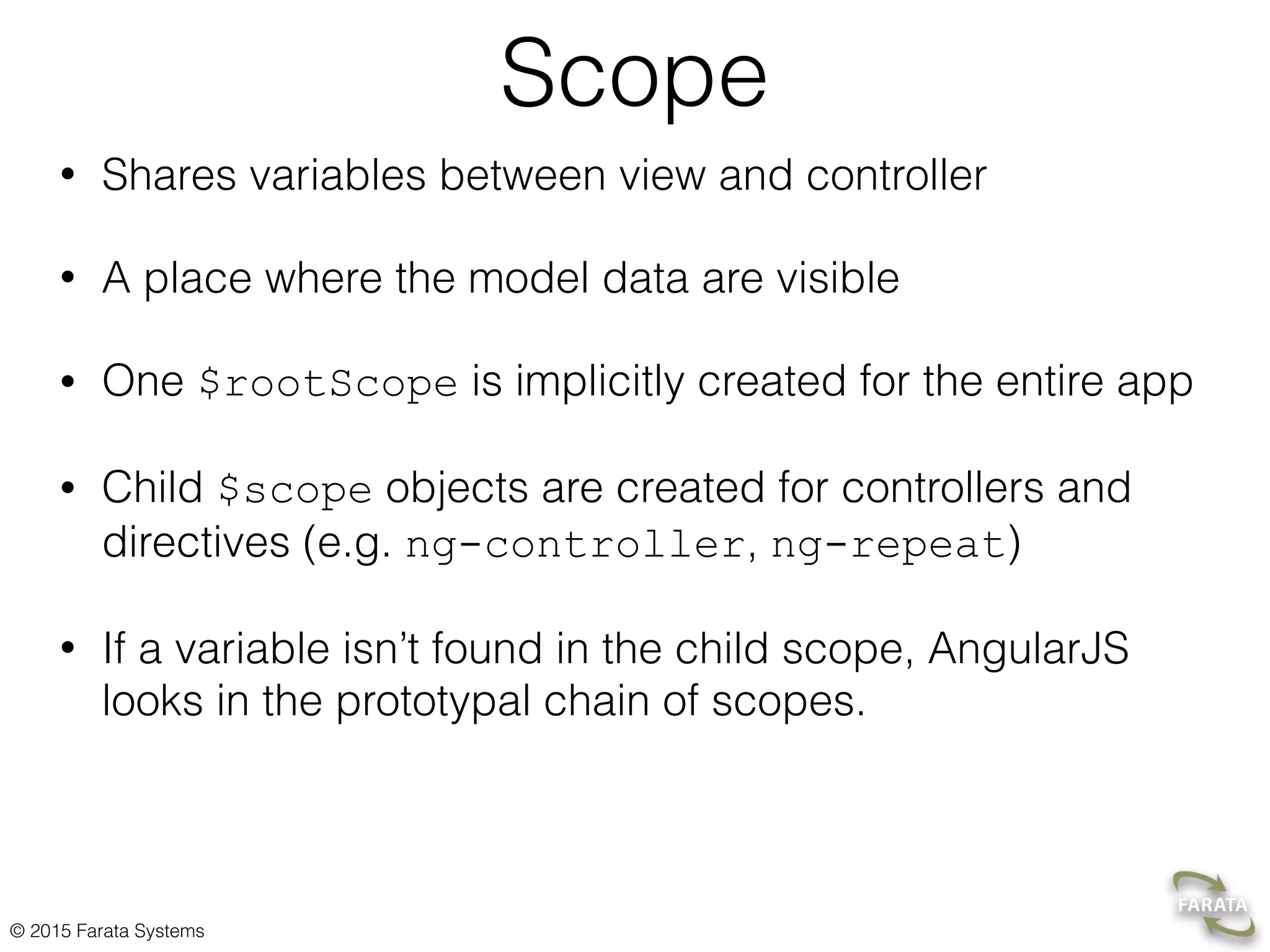 © 2015 Farata Systems
Scope
• Shares variables between view and controller
• A place where the model data are visible
• One $rootScope is implicitly created for the entire app
• Child $scope objects are created for controllers and
directives (e.g. ng-controller, ng-repeat)
• If a variable isn’t found in the child scope, AngularJS
looks in the prototypal chain of scopes.
 