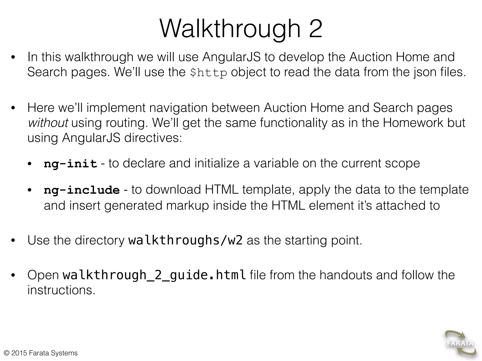 © 2015 Farata Systems
Walkthrough 2
• In this walkthrough we will use AngularJS to develop the Auction Home and
Search pages. We’ll use the $http object to read the data from the json ﬁles.
• Here we’ll implement navigation between Auction Home and Search pages
without using routing. We’ll get the same functionality as in the Homework but
using AngularJS directives:
• ng-init - to declare and initialize a variable on the current scope
• ng-include - to download HTML template, apply the data to the template
and insert generated markup inside the HTML element it’s attached to
• Use the directory walkthroughs/w2 as the starting point.
• Open walkthrough_2_guide.html ﬁle from the handouts and follow the
instructions.
 