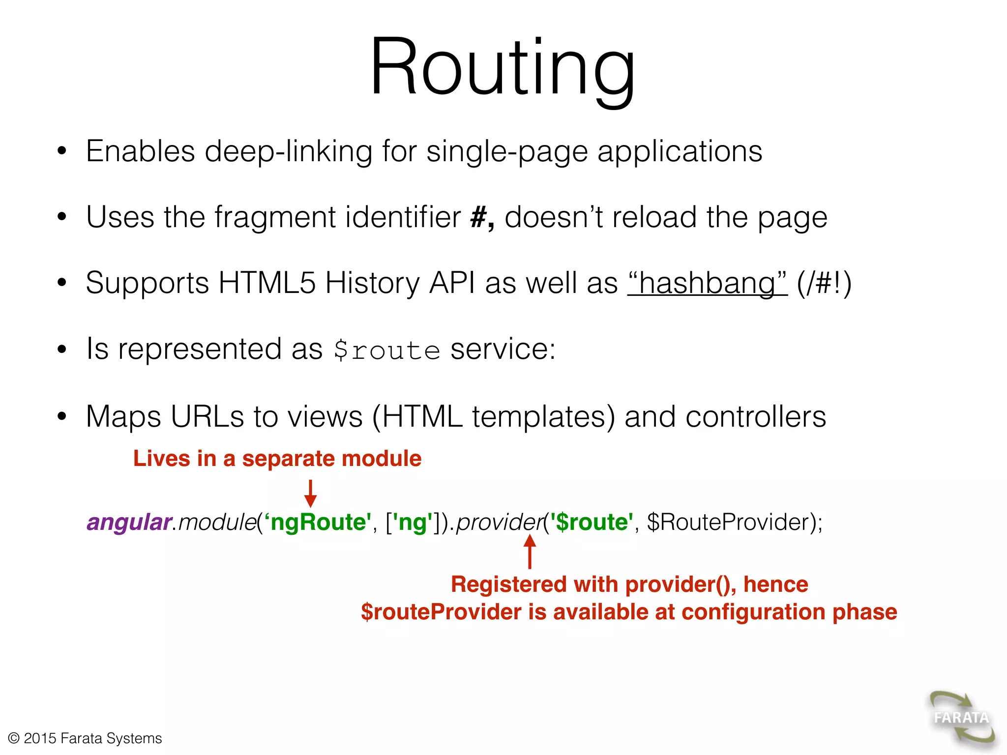 © 2015 Farata Systems
Routing
• Enables deep-linking for single-page applications
• Uses the fragment identiﬁer #, doesn’t reload the page
• Supports HTML5 History API as well as “hashbang” (/#!)
• Is represented as $route service:
• Maps URLs to views (HTML templates) and controllers 
 
 
angular.module(‘ngRoute', ['ng']).provider('$route', $RouteProvider);
Lives in a separate module
Registered with provider(), hence
$routeProvider is available at conﬁguration phase
 